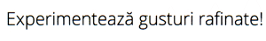 Experimentează gusturi rafinate!