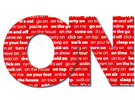 ON - CARRY ON IT'S ON GO ON ON TOP ON TRACK YOU'RE ON ON THE GO ON AND OFF, ON THE HOUSE ON ME COME ON PARTY ON CLIK ON ON YOUR FEET SLEEP ON ON AIR TURN ON ADD-ON MOVE ON ON SHOW KEEP ON DREAM ON HOLD ON CARRY ON WALK ON ONLINE COME ON ON TOUR.