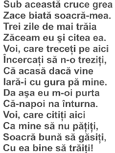 SUB ACEASTA CRUCEA GREA ZACE BIATA SOACRA-MEA TREI ZILE DE MAI TRĂIA ZĂCEAM EU ŞI CITEA EA VOI CARE TRECEŢI PE AICI ÎNCERCAŢI SĂ N-O TREZIŢI CĂ ACASĂ DACĂ VIN IARĂ-I CU GURA PE MINE DA AŞA EU M-OI PURTA CĂ-NAPOI NA ÎNTRUNA VOI CARE CIT