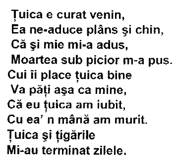 Ţuica e curat venin, Ea ne-aduce plâns şi chin, Că şi mie mi-a adus, Moartea sub picior m-a pus. Cui îi place ţuica bine Va păţi aşa ca mine, Că eu ţuica am iubit, Cu ea'n mână am murit. Ţuica şi ţigările Mi-au terminat zilele.